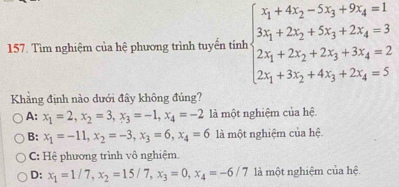 Tìm nghiệm của hệ phương trình tuyến tính beginarrayl x_1+4x_2-2x_3+9x_4=1 3x_1+2x_2+5x_3+2x_4=3 2x_1+2x_2+2x_3+3x_4=2 2x_1+3x_2+4x_3+2x_4=5endarray.
Khẳng định nào dưới đây không đúng?
A: x_1=2, x_2=3, x_3=-1, x_4=-2 là một nghiệm của hệ.
B: x_1=-11, x_2=-3, x_3=6, x_4=6 là một nghiệm của hệ.
C: Hệ phương trình vô nghiệm.
D: x_1=1/7, x_2=15/7, x_3=0, x_4=-6/7 là một nghiệm của hệ.