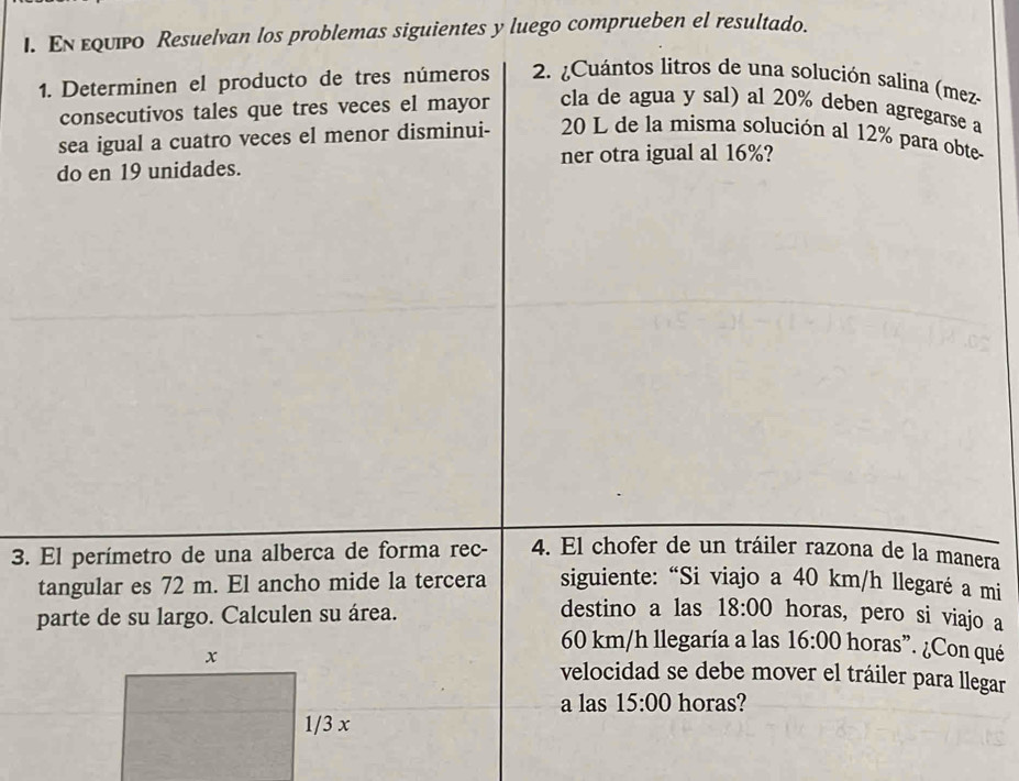 En εqυpο Resuelvan los problemas siguientes y luego comprueben el resultado. 
1. Determinen el producto de tres números 2. ¿Cuántos litros de una solución salina (mez- 
consecutivos tales que tres veces el mayor cla de agua y sal) al 20% deben agregarse a 
sea igual a cuatro veces el menor disminui - 20 L de la misma solución al 12% para obte 
do en 19 unidades. ner otra igual al 16%? 
3. El perímetro de una alberca de forma rec- 4. El chofer de un tráiler razona de la manera 
tangular es 72 m. El ancho mide la tercera siguiente: “Si viajo a 40 km/h llegaré a mi 
parte de su largo. Calculen su área. destino a las 18:00 horas, pero si viajo a
60 km/h llegaría a las 16:00 horas ”. ¿Con qué 
velocidad se debe mover el tráiler para llegar 
a las 15:00 horas?