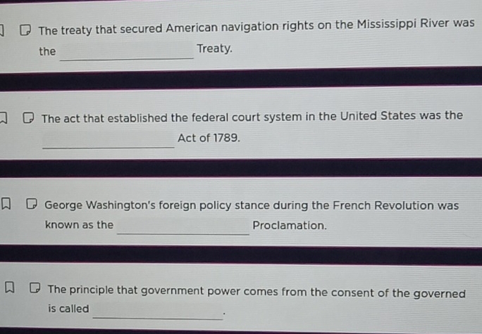 The treaty that secured American navigation rights on the Mississippi River was 
_ 
the Treaty. 
The act that established the federal court system in the United States was the 
_ 
Act of 1789. 
George Washington's foreign policy stance during the French Revolution was 
_ 
known as the Proclamation. 
The principle that government power comes from the consent of the governed 
is called 
_'