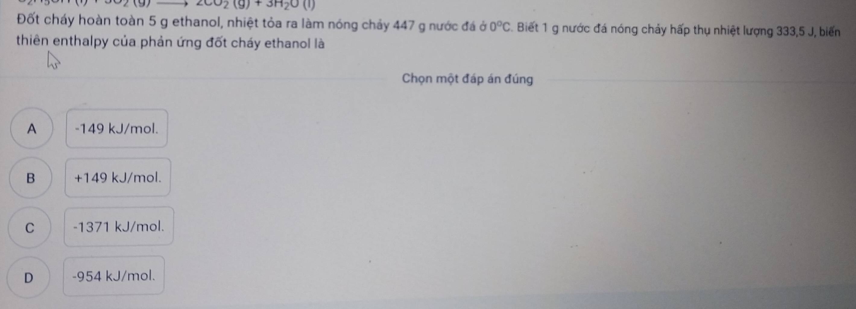 2CO_2(g)+3H_2O(l)
Đốt cháy hoàn toàn 5 g ethanol, nhiệt tỏa ra làm nóng chảy 447 g nước đá ở 0°C. Biết 1 g nước đá nóng chảy hấp thụ nhiệt lượng 333, 5 J, biến
thiên enthalpy của phản ứng đốt cháy ethanol là
Chọn một đáp án đúng
A -149 kJ/mol.
B +149 kJ/mol.
C -1371 kJ/mol.
D -954 kJ/mol.