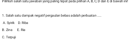 Pilihlah salah satu jawaban yang paling tepat pada pilihan A, B, C, D dan E di bawah ini!
1. Salah satu dampak negatif pergaulan bebas adalah perbuatan .....
A. Syirik D. Riba
B. Zina E. Ria
C. Terpuji