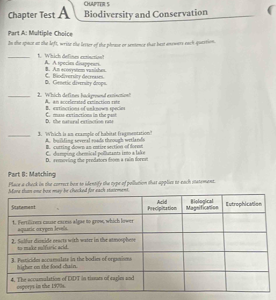 CHAPTER 5
Chapter Test A Biodiversity and Conservation
Part A: Multiple Choice
In the space at the left, write the letter of the phrase or sentence that best answers each question.
_1. Which defines extinction?
A. A species disappears.
B. An ecosystem vanishes.
C. Biodiversity decreases.
D. Genetic diversity drops.
_2. Which defines background extinction?
Asan accelerated extinction rate
B. extinctions of unknown species
C. mass extinctions in the past
D. the natural extinction rate
_3. Which is an example of habitat fragmentation?
A. building several roads through wetlands
B. cutting down an entire section of forest
C. dumping chemical pollutants into a lake
D. removing the predators from a rain forest
Part B: Matching
Place a check in the correct box to identify the type of pollution that applies to each statement.
d for each statement.