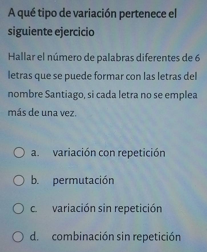 A qué tipo de variación pertenece el
siguiente ejercicio
Hallar el número de palabras diferentes de 6
letras que se puede formar con las letras del
nombre Santiago, si cada letra no se emplea
más de una vez.
a. variación con repetición
b. permutación
c. variación sin repetición
d. combinación sin repetición