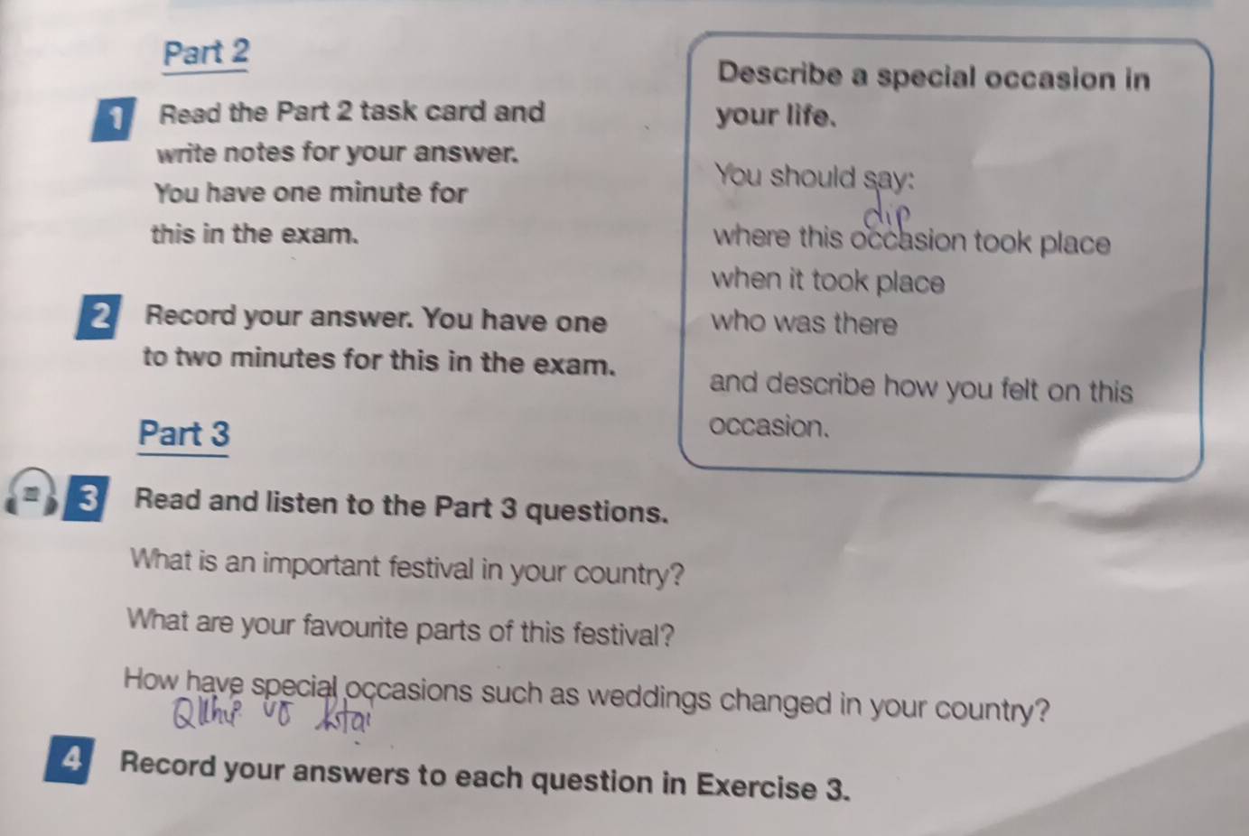 Describe a special occasion in 
Read the Part 2 task card and your life. 
write notes for your answer. You should say: 
You have one minute for 
this in the exam. where this occasion took place 
when it took place 
2 Record your answer. You have one who was there 
to two minutes for this in the exam. 
and describe how you felt on this 
Part 3 
occasion. 
3 Read and listen to the Part 3 questions. 
What is an important festival in your country? 
What are your favourite parts of this festival? 
How have special occasions such as weddings changed in your country? 
4 Record your answers to each question in Exercise 3.