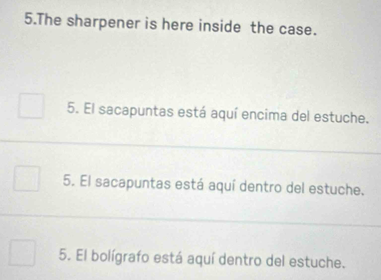 The sharpener is here inside the case. 
5. El sacapuntas está aquí encima del estuche. 
5. El sacapuntas está aquí dentro del estuche. 
5. El bolígrafo está aquí dentro del estuche.