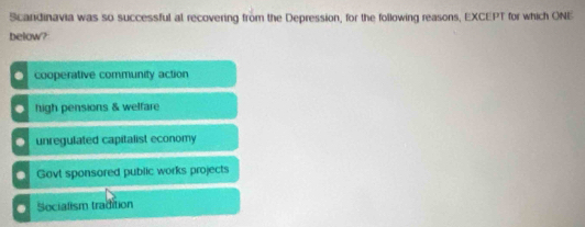 Scandinavia was so successful at recovering from the Depression, for the following reasons, EXCEPT for which ONE
below?. cooperative community action. high pensions & welfare
unregulated capitalist economy
Govt sponsored public works projects. Socialism tradition