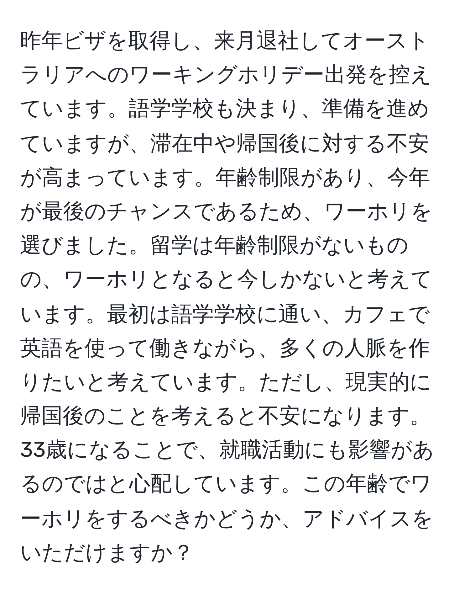 昨年ビザを取得し、来月退社してオーストラリアへのワーキングホリデー出発を控えています。語学学校も決まり、準備を進めていますが、滞在中や帰国後に対する不安が高まっています。年齢制限があり、今年が最後のチャンスであるため、ワーホリを選びました。留学は年齢制限がないものの、ワーホリとなると今しかないと考えています。最初は語学学校に通い、カフェで英語を使って働きながら、多くの人脈を作りたいと考えています。ただし、現実的に帰国後のことを考えると不安になります。33歳になることで、就職活動にも影響があるのではと心配しています。この年齢でワーホリをするべきかどうか、アドバイスをいただけますか？