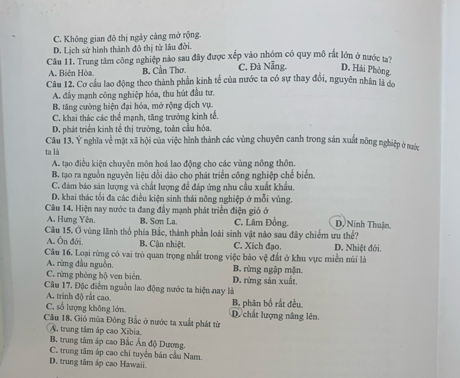 C. Không gian đô thị ngày càng mở rộng.
D. Lịch sử hình thành đô thị từ lâu đời.
Câu 11. Trung tâm công nghiệp nào sau đây được xếp vào nhóm có quy mô rất lớn ở nước ta?
A. Biên Hòa. B. Cần Thơ. C. Đà Nẵng. D. Hải Phòng.
Câu 12. Cơ cấu lao động theo thành phần kinh tế của nước ta có sự thay đổi, nguyên nhân là do
A. đầy mạnh công nghiệp hóa, thu hút đầu tư.
B. tăng cường hiện đại hóa, mở rộng dịch vụ.
C. khai thác các thế mạnh, tăng trưởng kinh tế.
D. phát triển kinh tế thị trường, toàn cầu hóa.
Câu 13. Ý nghĩa về mặt xã hội của việc hình thành các vùng chuyên canh trong sản xuất nông nghiệp ở nước
ta là
A. tạo điều kiện chuyên môn hoá lao động cho các vùng nông thôn.
B. tạo ra nguồn nguyên liệu dồi dào cho phát triển công nghiệp chế biến.
C. đảm bảo sản lượng và chất lượng để đáp ứng nhu cầu xuất khẩu.
D. khai thác tối đa các điều kiện sinh thái nông nghiệp ở mỗi vùng.
Câu 14. Hiện nay nước ta đang đầy mạnh phát triển điện gió ở
A. Hưng Yên. B. Sơn La. C. Lâm Đồng. D. Ninh Thuận.
Câu 15. Ở vùng lãnh thổ phía Bắc, thành phần loài sinh vật nào sau đây chiếm ưu thế?
A. Ôn đới. B. Cận nhiệt. C. Xích đạo. D. Nhiệt đới.
Câu 16. Loại rừng có vai trò quan trọng nhất trong việc bảo vệ đất ở khu vực miền núi là
A. rừng đầu nguồn. B. rừng ngập mặn.
C. rừng phòng hộ ven biển. D. rừng sản xuất.
Câu 17. Đặc điểm nguồn lao động nước ta hiện nay là
A. trình độ rất cao. B. phân bố rất đều.
C. số lượng không lớn. D. chất lượng nâng lên.
Câu 18. Gió mùa Đông Bắc ở nước ta xuất phát từ
A. trung tâm áp cao Xibia.
B. trung tâm áp cao Bắc Ấn độ Dương.
C. trung tâm áp cao chí tuyến bán cầu Nam.
D. trung tâm áp cao Hawaii.