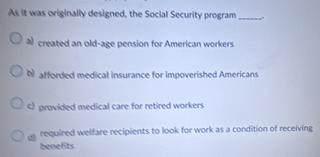 As it was originally designed, the Social Security program_
a created an old-age pension for American workers
b afforded medical insurance for impoverished Americans
) provided medical care for retired workers
required welfare recipients to look for work as a condition of receiving
benefits