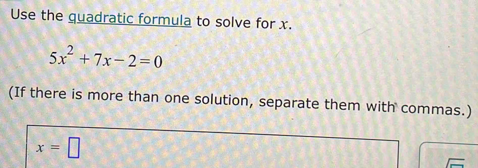 Use the quadratic formula to solve for x.
5x^2+7x-2=0
(If there is more than one solution, separate them with commas.)
x=□