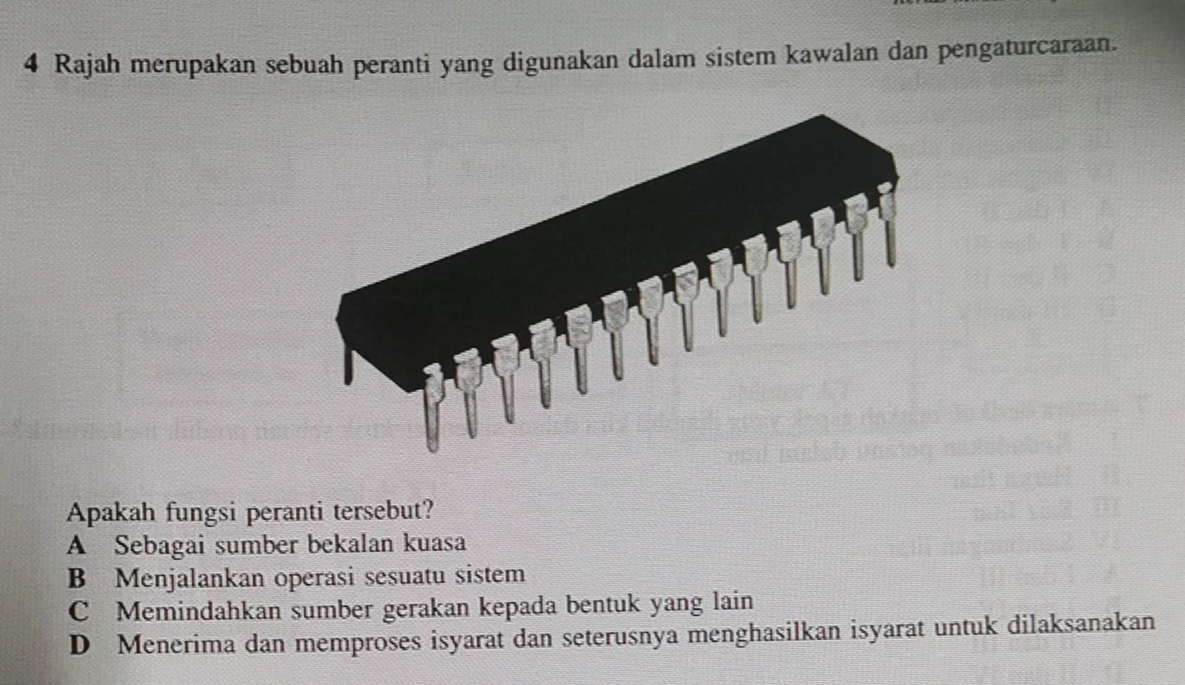 Rajah merupakan sebuah peranti yang digunakan dalam sistem kawalan dan pengaturcaraan.
Apakah fungsi peranti tersebut?
A Sebagai sumber bekalan kuasa
B Menjalankan operasi sesuatu sistem
C Memindahkan sumber gerakan kepada bentuk yang lain
D Menerima dan memproses isyarat dan seterusnya menghasilkan isyarat untuk dilaksanakan