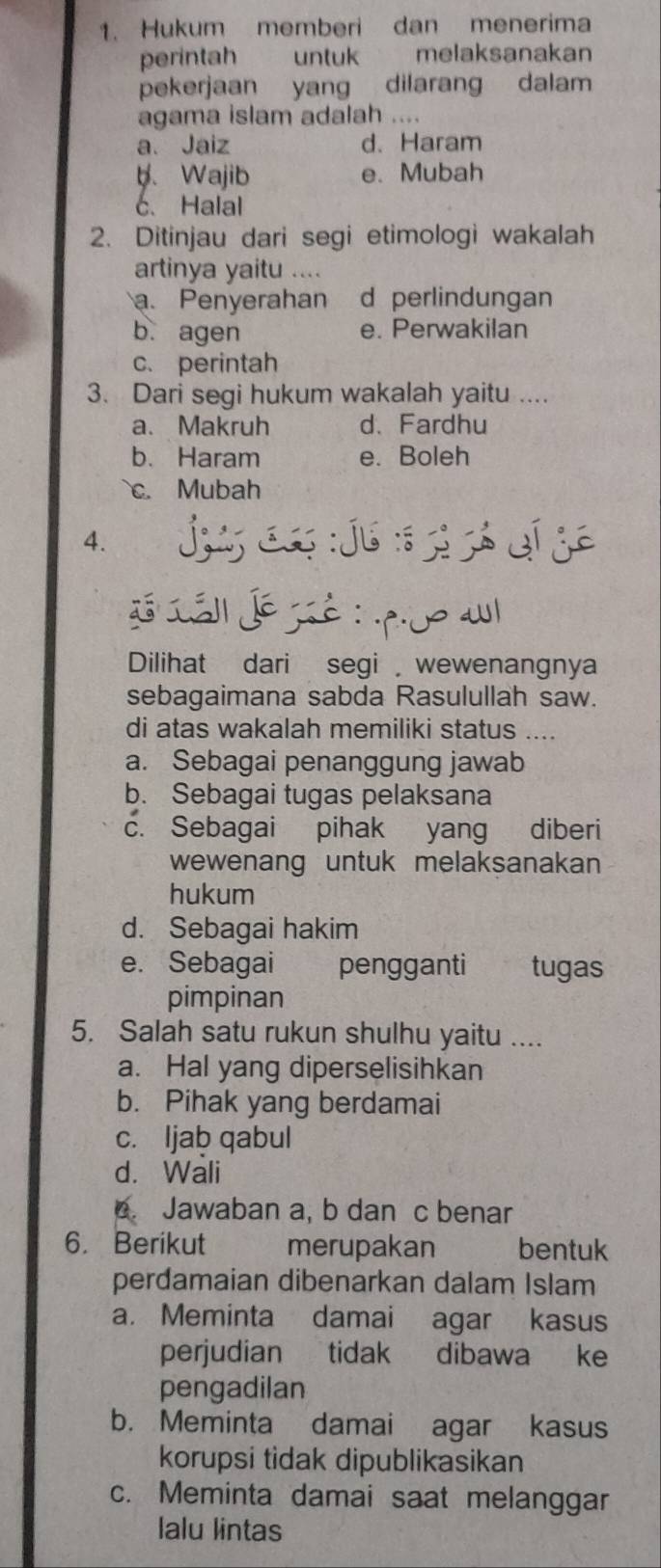 Hukum memberi dan menerima
perintah untuk melaksanakan
pekerjaan yang dilarang dalam
agama islam adalah ....
a、 Jaiz d. Haram
b. Wajib e. Mubah
c.Halal
2. Ditinjau dari segi etimologi wakalah
artinya yaitu ....
a. Penyerahan d perlindungan
b. agen e. Perwakilan
c. perintah
3. Dari segi hukum wakalah yaitu ....
a. Makruh d. Fardhu
b. Haram e. Boleh
c. Mubah
4. jug c jú sg ó eí ge
LLá Jésié:o a
Dilihat dari segi wewenangnya
sebagaimana sabda Rasulullah saw.
di atas wakalah memiliki status ....
a. Sebagai penanggung jawab
b. Sebagai tugas pelaksana
c. Sebagai pihak yang diberi
wewenang untuk melaksanakan 
hukum
d. Sebagai hakim
e. Sebagai pengganti tugas
pimpinan
5. Salah satu rukun shulhu yaitu ....
a. Hal yang diperselisihkan
b. Pihak yang berdamai
c. ljab qabul
d. Wali
. Jawaban a, b dan c benar
6. Berikut merupakan bentuk
perdamaian dibenarkan dalam Islam
a. Meminta damai agar kasus
perjudian tidak dibawa ke
pengadilan
b. Meminta damai agar kasus
korupsi tidak dipublikasikan
c. Meminta damai saat melanggar
lalu lintas