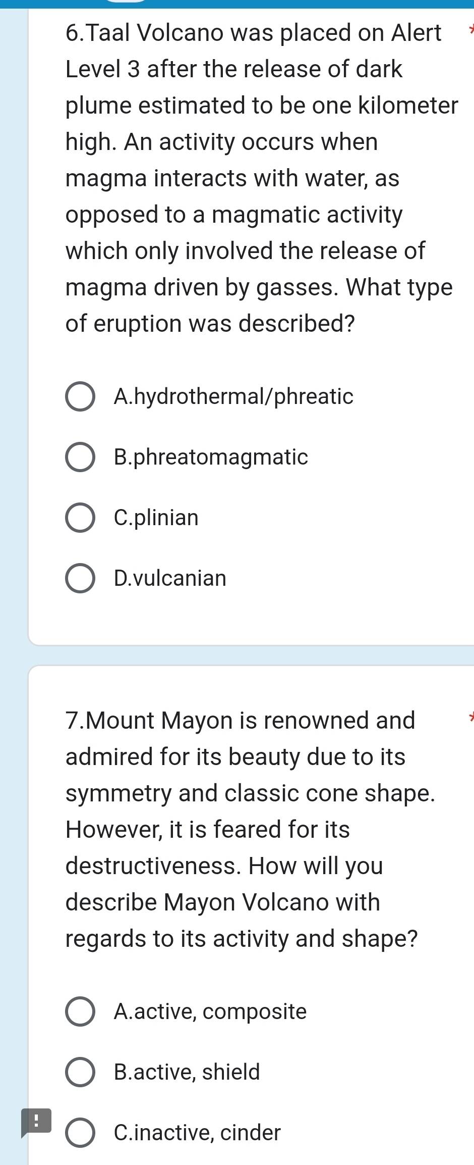 Taal Volcano was placed on Alert
Level 3 after the release of dark
plume estimated to be one kilometer
high. An activity occurs when
magma interacts with water, as
opposed to a magmatic activity
which only involved the release of
magma driven by gasses. What type
of eruption was described?
A.hydrothermal/phreatic
B.phreatomagmatic
C.plinian
D.vulcanian
7.Mount Mayon is renowned and
admired for its beauty due to its
symmetry and classic cone shape.
However, it is feared for its
destructiveness. How will you
describe Mayon Volcano with
regards to its activity and shape?
A.active, composite
B.active, shield
!
C.inactive, cinder