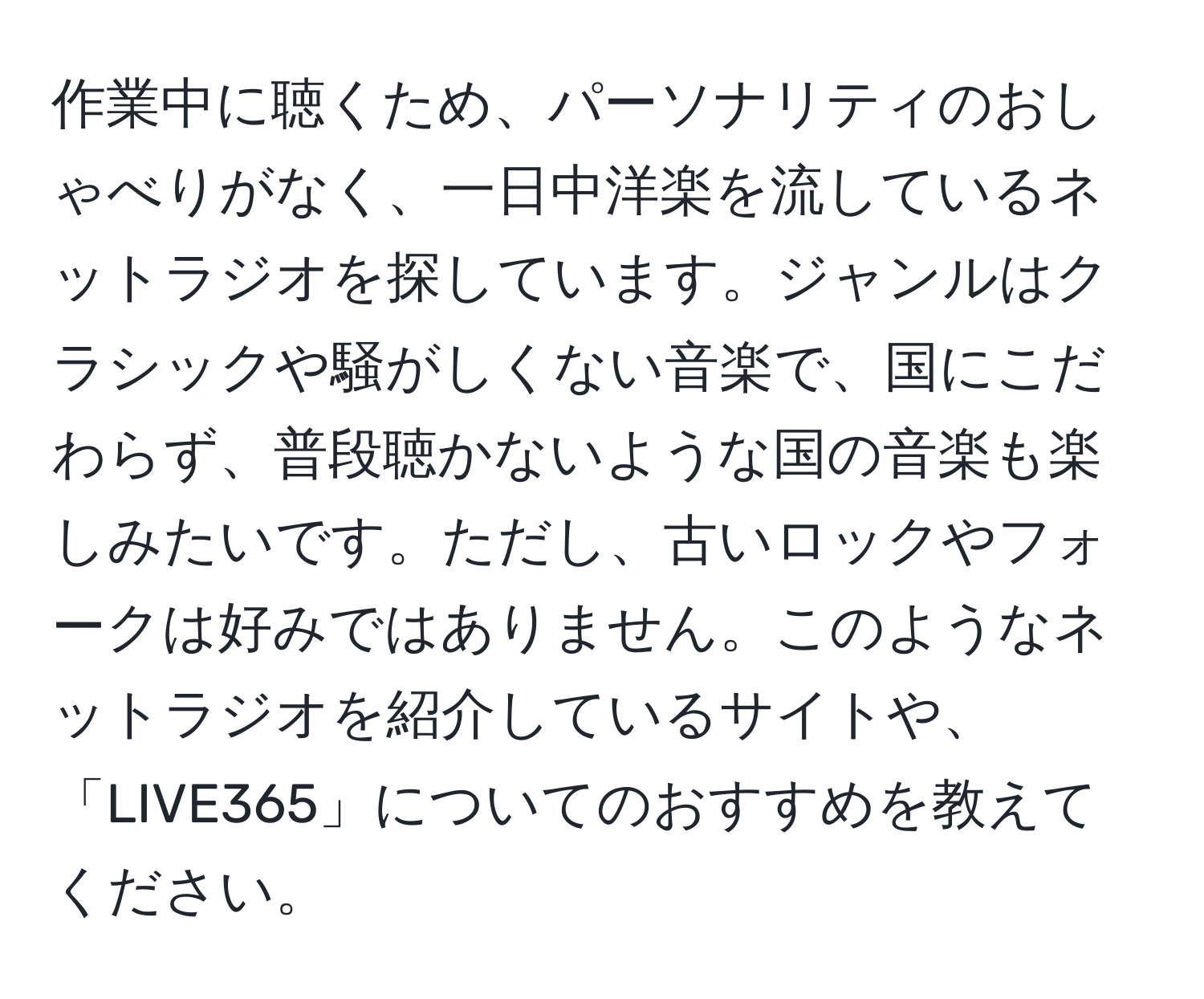 作業中に聴くため、パーソナリティのおしゃべりがなく、一日中洋楽を流しているネットラジオを探しています。ジャンルはクラシックや騒がしくない音楽で、国にこだわらず、普段聴かないような国の音楽も楽しみたいです。ただし、古いロックやフォークは好みではありません。このようなネットラジオを紹介しているサイトや、「LIVE365」についてのおすすめを教えてください。