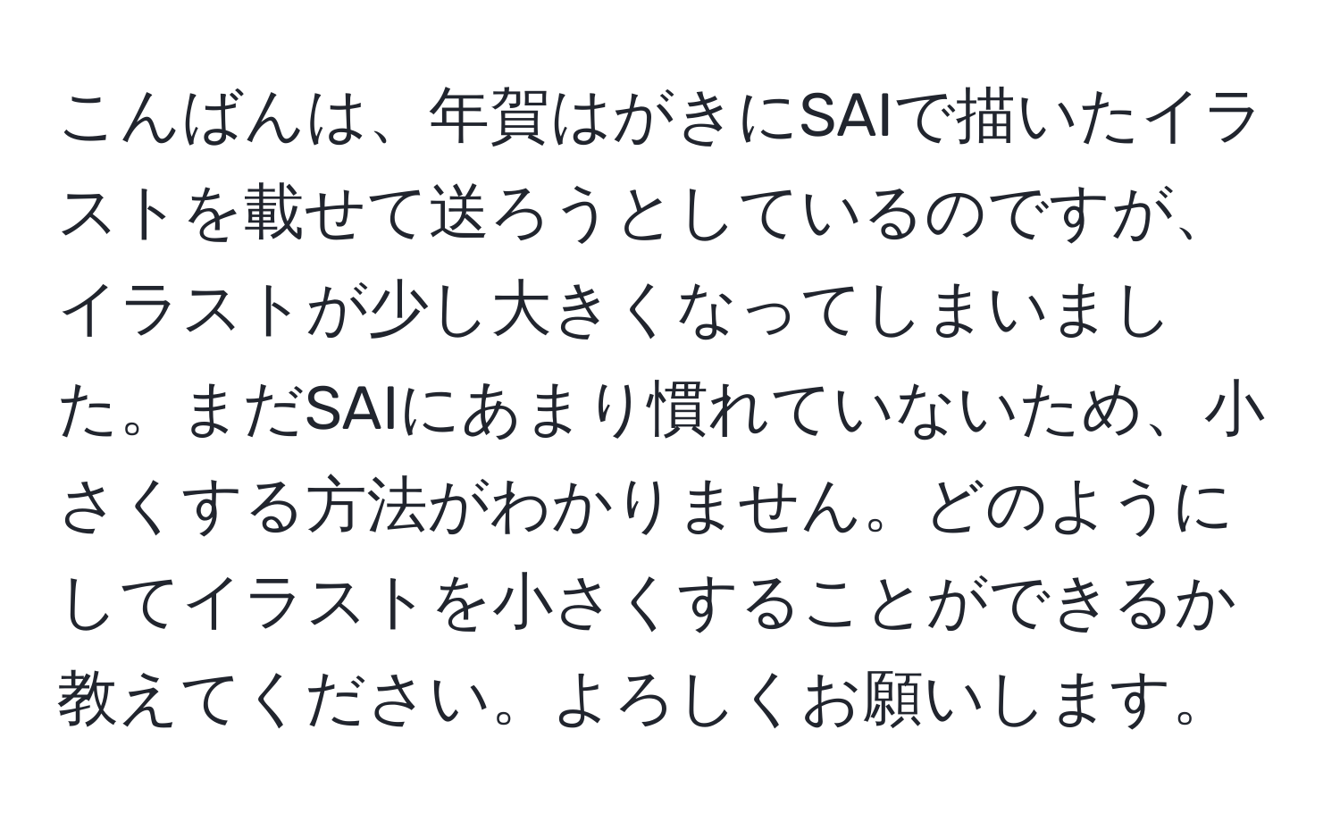 こんばんは、年賀はがきにSAIで描いたイラストを載せて送ろうとしているのですが、イラストが少し大きくなってしまいました。まだSAIにあまり慣れていないため、小さくする方法がわかりません。どのようにしてイラストを小さくすることができるか教えてください。よろしくお願いします。