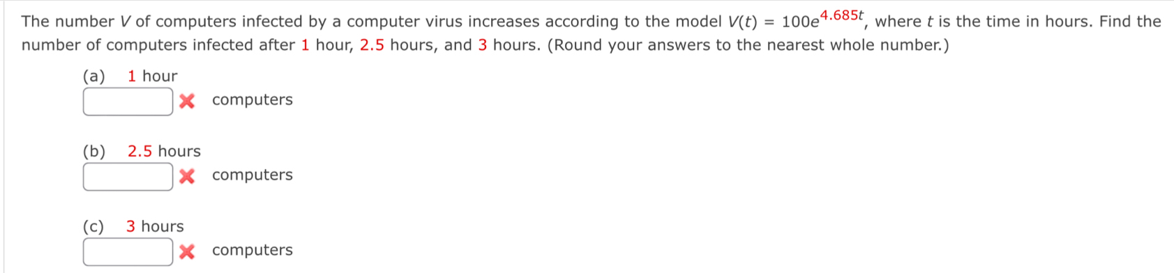 The number V of computers infected by a computer virus increases according to the model V(t)=100e^(4.685t) , where t is the time in hours. Find the
number of computers infected after 1 hour, 2.5 hours, and 3 hours. (Round your answers to the nearest whole number.)
(a) 1 hour
□ * computers
(b) 2.5 hours
□ : * computers
(c) 3 hours
□ * computers