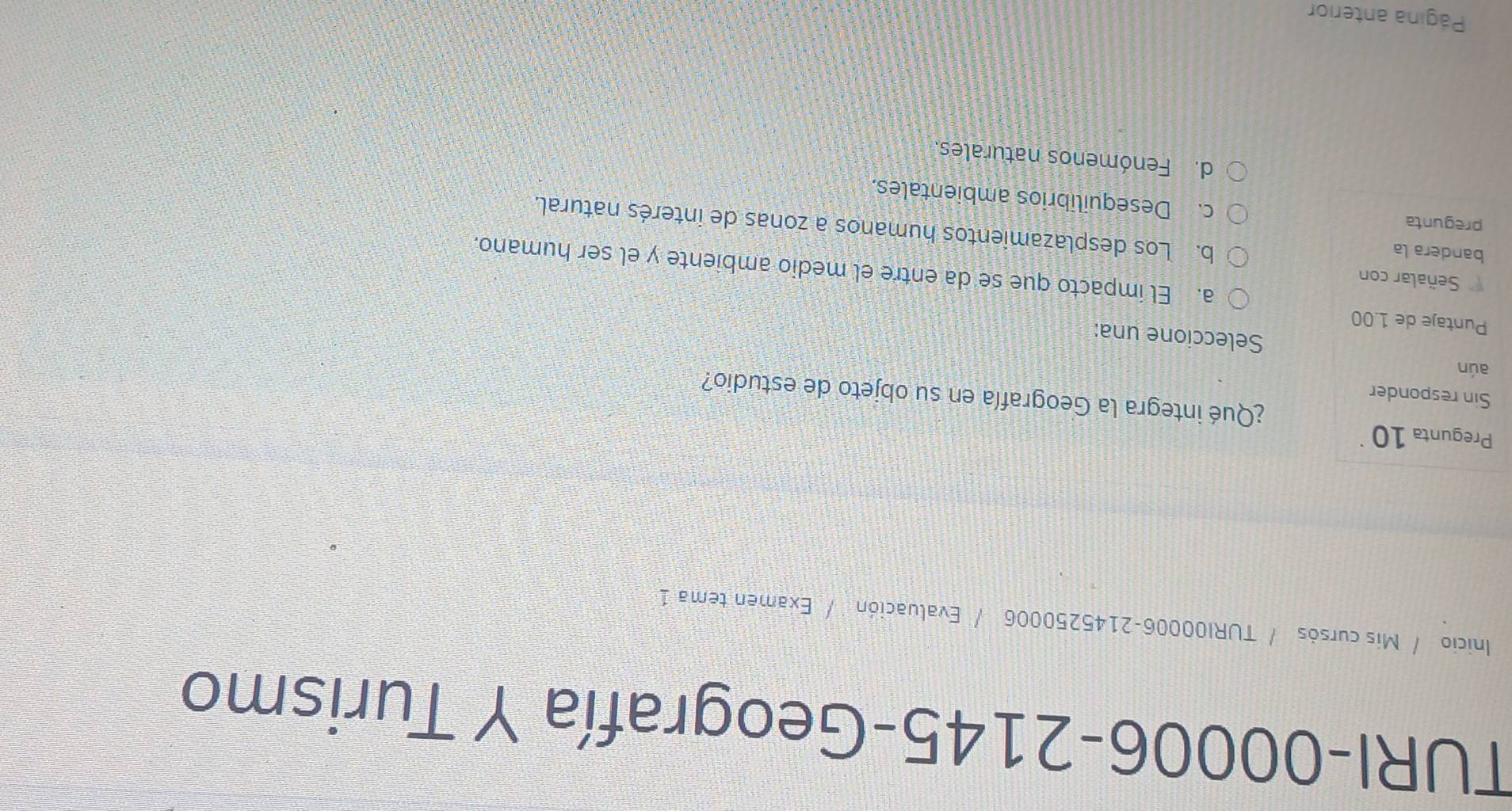 TURI-00006-2145-Geografía Y Turismo
Inicio / Mis cursós / TURI00006-2145250006 / Evaluación / Examen tema 1
Pregunta 10
¿Qué integra la Geografía en su objeto de estudio?
Sin responder
aún
Seleccione una:
Puntaje de 1.00
Señalar con
a. El impacto que se da entre el medio ambiente y el ser humano.
bandera la
b. Los desplazamientos humanos a zonas de interés natural.
pregunta c. Desequilibrios ambientales.
d. Fenómenos naturales.
Página anterior