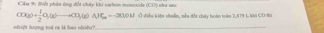 Biết phản ứng đốt cháy khí carbon monoxide (CO) như sau:
CO(g)+ 1/2 O_2(g)to CO_2(g)△ H_(298)°=-283.0kJ Ở điều kiện chuẩn, nếu đốt cháy hoàn toàn 2,479 L khí CO thi 
nhiệt lượng toả ra là bao nhiêu?_