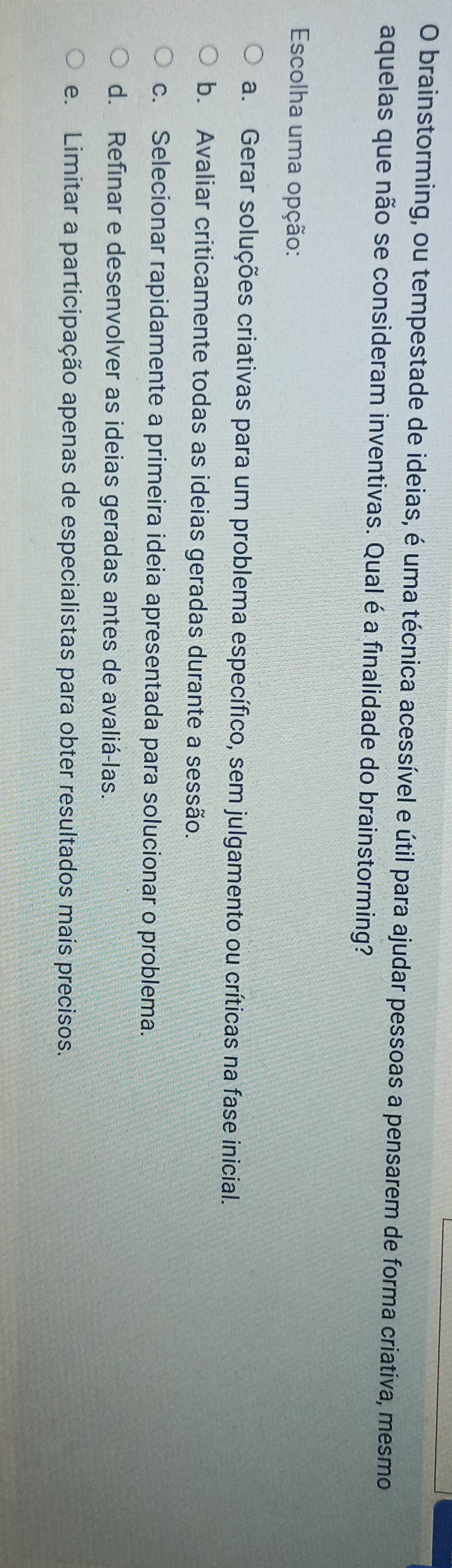 brainstorming, ou tempestade de ideias, é uma técnica acessível e útil para ajudar pessoas a pensarem de forma criativa, mesmo
aquelas que não se consideram inventivas. Qual é a finalidade do brainstorming?
* Escolha uma opção:
a. Gerar soluções criativas para um problema específico, sem julgamento ou críticas na fase inicial.
b. Avaliar criticamente todas as ideias geradas durante a sessão.
c. Selecionar rapidamente a primeira ideia apresentada para solucionar o problema.
d. Refinar e desenvolver as ideias geradas antes de avaliá-las.
e. Limitar a participação apenas de especialistas para obter resultados mais precisos.