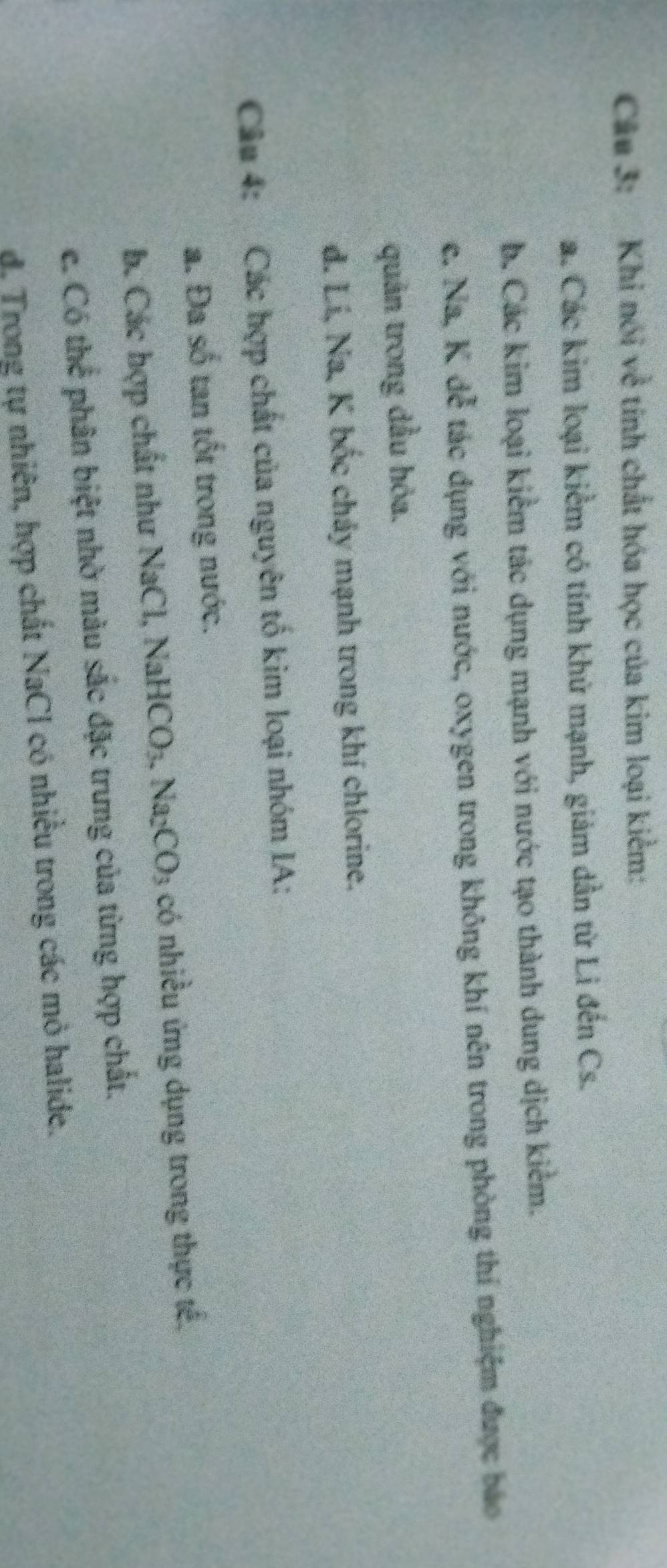 Khi nói về tính chất hóa học của kim loại kiểm:
a. Các kim loại kiểm có tính khử mạnh, giảm dần từ Li đến Cs.
b. Các kim loại kiểm tác dụng mạnh với nước tạo thành dung dịch kiểm.
c. Na, K đễ tác dụng với nước, oxygen trong không khí nên trong phòng thí nghiệm được báo
quản trong dầu hỏa.
d. Lí, Na, K bốc chảy mạnh trong khí chlorine.
Câu 4: Các hợp chất của nguyên tố kim loại nhóm IA:
a. Đa số tan tốt trong nước.
b. Các hợp chất như NaCl, NaHCO_3. Na_2CO_3 có nhiều ứng dụng trong thực tế.
c. Có thể phân biệt nhờ màu sắc đặc trưng của từng hợp chất.
d. Trong tự nhiên, hợp chất NaCl có nhiều trong các mỏ halide.