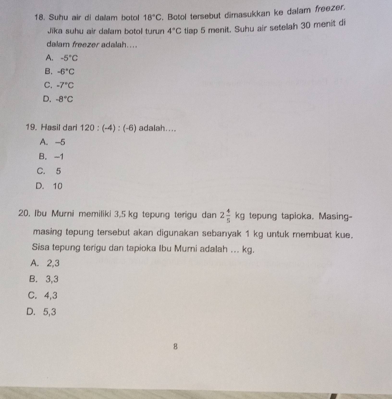 Suhu air di dalam botol 18°C. Botol tersebut dimasukkan ke dalam freezer.
Jika suhu air dalam botol turun 4°C tiap 5 menit. Suhu air setelah 30 menit di
dalam freezer adalah....
A. -5°C
B. -6°C
C. -7°C
D. -8°C
19. Hasil dari 120:(-4):(-6) adalah....
A. -5
B. -1
C. 5
D. 10
20. Ibu Murni memiliki 3,5 kg tepung terigu dan 2 4/5 kg tepung tapioka. Masing-
masing tepung tersebut akan digunakan sebanyak 1 kg untuk membuat kue.
Sisa tepung terigu dan tapioka Ibu Murni adalah ... kg.
A. 2, 3
B. 3, 3
C. 4, 3
D. 5, 3
8