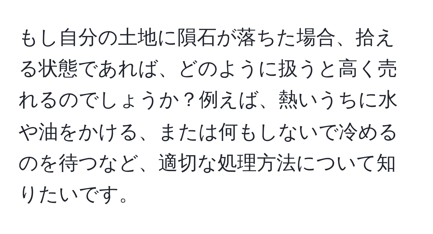 もし自分の土地に隕石が落ちた場合、拾える状態であれば、どのように扱うと高く売れるのでしょうか？例えば、熱いうちに水や油をかける、または何もしないで冷めるのを待つなど、適切な処理方法について知りたいです。