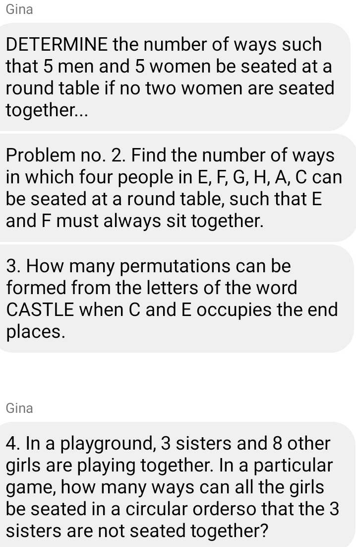 Gina 
DETERMINE the number of ways such 
that 5 men and 5 women be seated at a 
round table if no two women are seated 
together... 
Problem no. 2. Find the number of ways 
in which four people in E, F, G, H, A, C can 
be seated at a round table, such that E
and F must always sit together. 
3. How many permutations can be 
formed from the letters of the word 
CASTLE when C and E occupies the end 
places. 
Gina 
4. In a playground, 3 sisters and 8 other 
girls are playing together. In a particular 
game, how many ways can all the girls 
be seated in a circular orderso that the 3
sisters are not seated together?