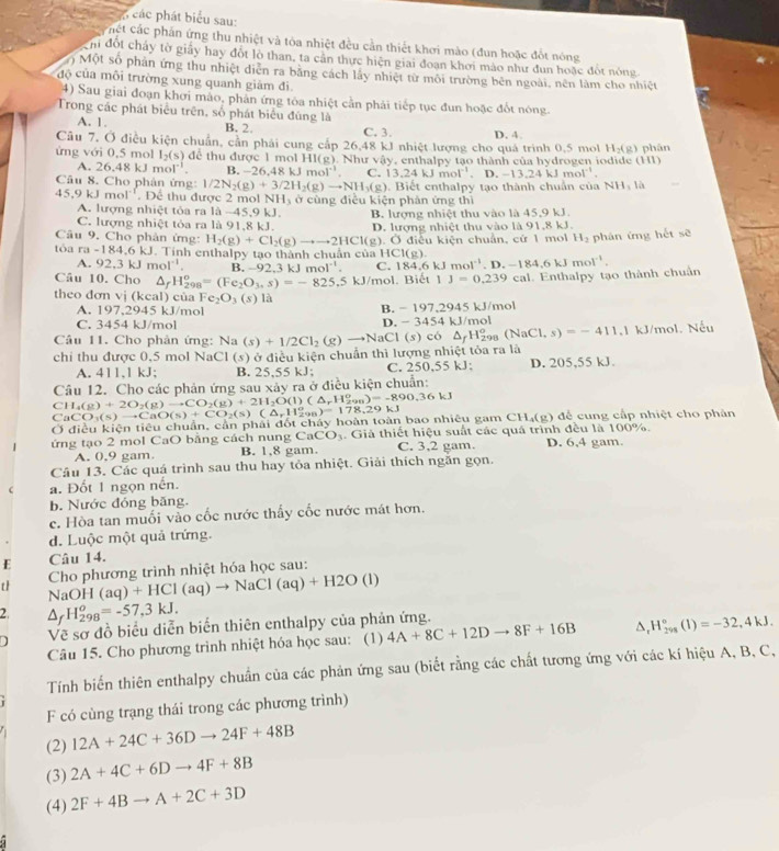 ác các phát biểu sau:
cết các phần ứng thu nhiệt và tòa nhiệt đều cần thiết khơi mào (đun hoặc đổt nóng
h đột chảy tờ giảy hay đột lò than, ta cân thực hiện giai đoan khơi mào như dun hoặc đột nóng
Một số phần ứng thu nhiệt diễn ra băng cách lấy nhiệt từ môi trường bên ngoài, nền làm cho nhiệt
độ của môi trường xung quanh giảm đi.
4) Sau giai đoạn khơi mào, phản ứng tóa nhiệt cần phải tiếp tục đun hoặc đốt nóng.
Trong các phát biểu trên, số phát biểu đúng là
A. 1. B. 2. C. 3.
Câu 7, Ở điều kiện chuẩn, cần phái cung cấp 26,48 kJ nhiệt lượng cho quá trình 0,5 mol D. 4. H_2(g)
ứng với 0,5 mol I_2(s) để thu được 1 mol HI(g). Như vậy, enthalpy tạo thành của hydrogen iodide (HI)  phân
A. 26,48 kJ mol' B. -26.48kJmol^(-1). C. 13.24kJmol^(-1).D.-13.24kJmol^(-1).
Câu 8. Cho phân ứng: 1/2N_2(g)+3/2H_2(g)to NH_3(g)
45,9 kJ mol''. Để thu được 2 mol NH, ở cùng điều kiện phản ứng thì ). Biết cnthalpy tạo thành chuân của NH: là
A. lượng nhiệt tỏa ra 1 a-45.9k I
C. lượng nhiệt tỏa ra là 91,8 kJ. B. lượng nhiệt thu vào là 45,9 kJ
Câu 9. Cho phản ứng: H_2(g)+Cl_2(g)to to 2HCl(g) D. lượng nhiệt thu vào là 91,8 kJ.
1
tóa a=184.6 kJ. Tính enthalpy tạo thành chuẩn củ aHCl(g). Ở điều kiện chuẩn, cứ 1 mi H_2 phán ứng hết sẽ
A.92,3kJ mol^(-1). B. 92.3kJmol^(-1). C. 184.6kJ mol^(-1).D.-184.6kJmol^(-1).
Câu 10. Cho △ _fH_(298)^o=(Fe_2O_3,s)=-825.5kJ/mol. Biết 1J=0.239cal al. Enthalpy tạo thành chuẩn
theo đơn vị (kcal) của Fe_2O_3(s) là
A. 197.2945 kJ/mol B. - 197.2945 kJ/mol
C. 3454 kJ/mol D. - 3454 kJ/mol
Câu 11. Cho phản ứng: Na
chi thu được 0,5 mol NaCl (s) ở điều kiện chuẩn thì lượng nhiệt tỏa ra là (s)+1/2Cl_2(g)to NaCl(s) có △ _fH_(298)^o(NaCl,s)=-411.1 1 kJ/mol. Nếu
A. 411,1 kJ; B. 25,55 kJ; C. 250,55 kJ: D. 205,55 kJ.
Câu 12. Cho các phản ứng sau xây ra ở điều kiện chuẩn:
CH_4(g)+2O_2(g)to CO_2(g)+2H_2O(l)(△ _rH_(290)^o)=-890.36kJ
C CO_3(s)to CaO(s)+CO_2(s)(△ _rH_(298)^o)=178.29kJ
Ở điều kiện tiêu chuẩn, cần phải đốt chây hoàn toàn bao nhiêu gam CH₄(g) để cung cấp nhiệt cho phân
ứng tạo 2 mol CaO bằng cách nung CaCO_3 Giả thiết hiệu suất các quá trình đều là 100%. D. 6,4 gam.
A. 0.9 gam. B. 1.8 gam. C. 3,2 gam.
Câu 13. Các quá trình sau thu hay tỏa nhiệt. Giải thích ngắn gọn.
a. Đốt 1 ngọn nền.
b. Nước đóng băng.
c. Hòa tan muối vào cốc nước thấy cốc nước mát hơn.
d. Luộc một quả trứng.
E Câu 14.
Cho phương trình nhiệt hóa học sau:
th NaOH(aq)+HCl(aq)to NaCl(aq)+H2O(l)
2. △ _fH_(298)^o=-57,3kJ.
D Về sơ đồ biểu diễn biển thiên enthalpy của phản ứng.
Câu 15. Cho phương trình nhiệt hóa học sau: (1) 4A+8C+12Dto 8F+16B ^ H_(298)°(1)=-32,4kJ.
Tính biến thiên enthalpy chuẩn của các phản ứng sau (biết rằng các chất tương ứng với các kí hiệu A, B, C,
F có cùng trạng thái trong các phương trình)
(2) 12A+24C+36Dto 24F+48B
(3) 2A+4C+6Dto 4F+8B
(4) 2F+4Bto A+2C+3D