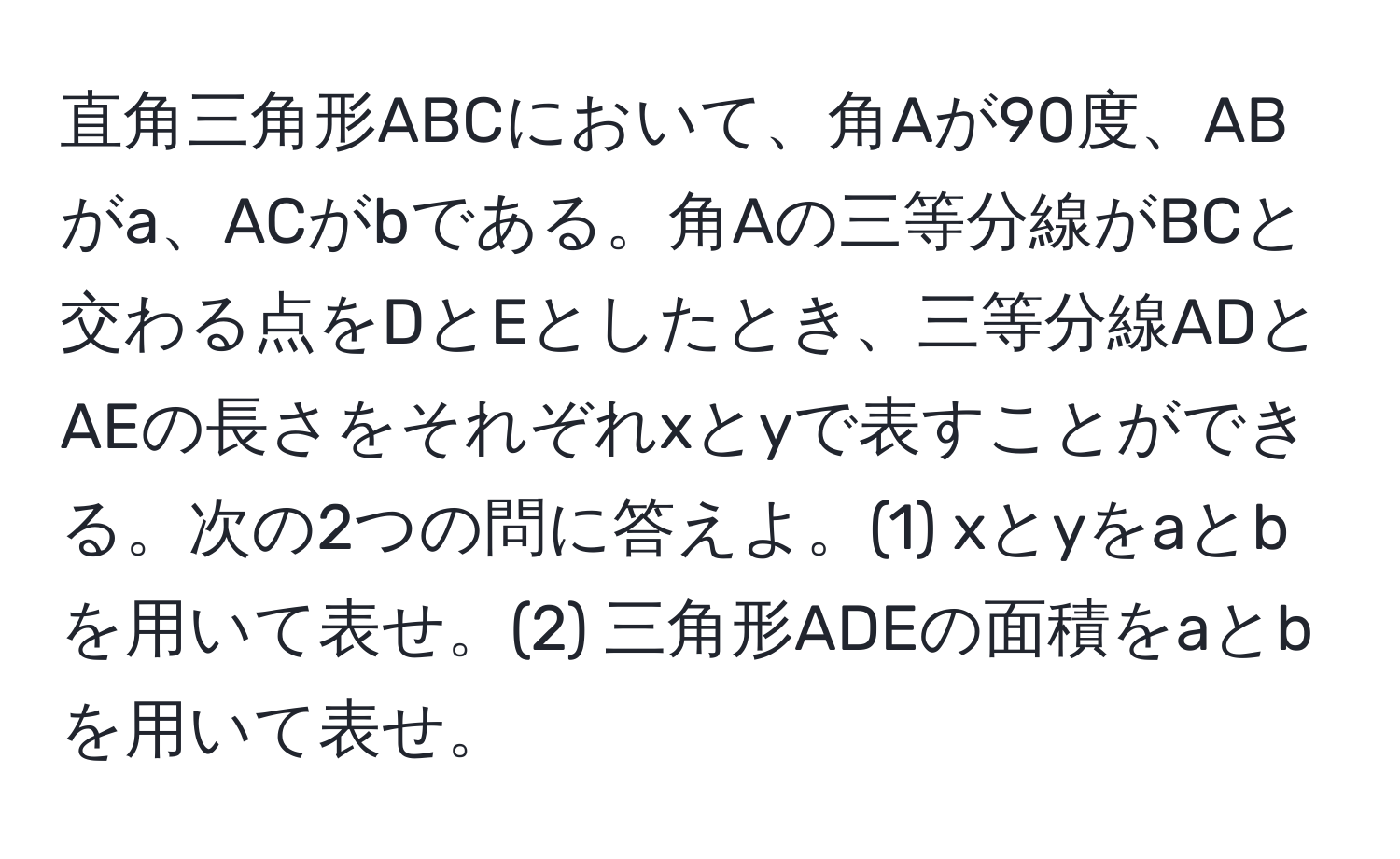 直角三角形ABCにおいて、角Aが90度、ABがa、ACがbである。角Aの三等分線がBCと交わる点をDとEとしたとき、三等分線ADとAEの長さをそれぞれxとyで表すことができる。次の2つの問に答えよ。(1) xとyをaとbを用いて表せ。(2) 三角形ADEの面積をaとbを用いて表せ。