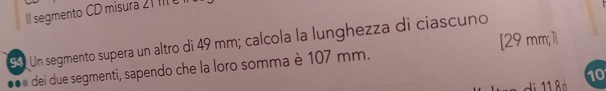 Il segmento CD misura 21 III 
[ 29 mm; 1l 
94 Un segmento supera un altro di 49 mm; calcola la lunghezza di ciascuño 
dei due segmenti, sapendo che la loro somma è 107 mm. 
10