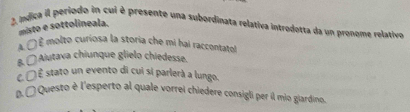 Indica il periodo in cui è presente una subordinata relativa introdotta da un pronome relativo
misto e sottolineala.
A.C) É molto curiosa la storia che mi hai raccontato
B. 〇Aiutava chiunque glielo chiedesse.
C. () stato un evento di cui si parlerà a lungo.
DÉ Questo è l'esperto al quale vorrei chiedere consigli per il mio giardino.