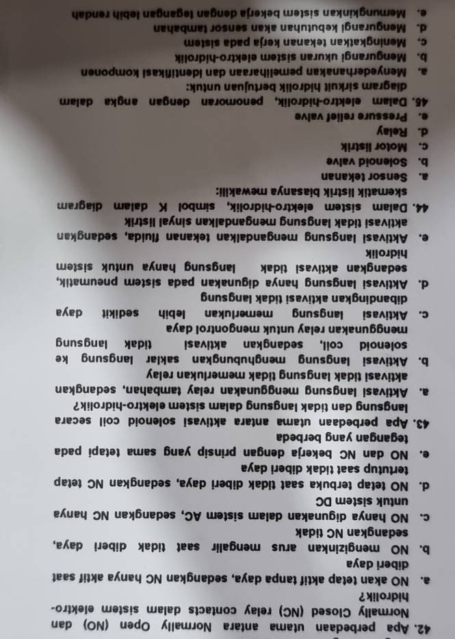 Apa perbedaan utama antara Normally Open (NO) dan
Normally Closed (NC) relay contacts dalam sistem elektro-
hidrolik ?
a. NO akan tetap aktif tanpa daya, sedangkan NC hanya aktif saat
diberi daya
b. NO mengizinkan arus mengalir saat tidak diberi daya,
sedangkan NC tidak
c. NO hanya digunakan dalam sistem AC, sedangkan NC hanya
untuk sistem DC
d. NO tetap terbuka saat tidak diberi daya, sedangkan NC tetap
tertutup saat tidak diberi daya
e. NO dan NC bekerja dengan prinsip yang sama tetapi pada
tegangan yang berbeda
43. Apa perbedaan utama antara aktivasi solenoid coil secara
langsung dan tidak langsung dalam sistem elektro-hidrolik?
a. Aktivasi langsung menggunakan relay tambahan, sedangkan
aktivasi tidak langsung tidak memerlukan relay
b. Aktivasi langsung menghubungkan saklar langsung ke
solenoid coil, sedangkan aktivasi tidak langsung
menggunakan relay untuk mengontrol daya
c. Aktivasi langsung memerlukan lebih  sedikit daya
dibandingkan aktivasi tidak langsung
d. Aktivasi langsung hanya digunakan pada sistem pneumatik,
sedangkan aktivasi tidak langsung hanya untuk sistem
hidrolik
e. Aktivasi langsung mengandalkan tekanan fluida, sedangkan
aktivasi tidak langsung mengandalkan sinyal listrik
44. Dalam sistem elektro-hidrolik, simbol K dalam diagram
skematik listrik biasanya mewakili:
a. Sensor tekanan
b. Solenoid valve
c. Motor listrik
d. Relay
e. Pressure relief valve
45. Dalam elektro-hidrolik, penomoran dengan angka dalam
diagram sirkuit hidrolik bertujuan untuk:
a. Menyederhanakan pemeliharaan dan identifikasi komponen
b. Mengurangi ukuran sistem elektro-hidrolik
c. Meningkatkan tekanan kerja pada sistem
d. Mengurangi kebutuhan akan sensor tambahan
e. Memungkinkan sistem bekerja dengan tegangan lebih rendah