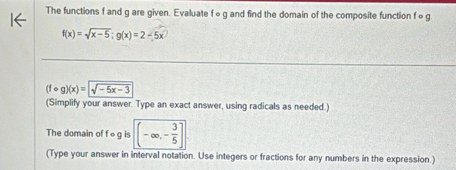 The functions f and g are given. Evaluate f ∞g and find the domain of the composite function f ∞ g.
f(x)=sqrt(x-5); g(x)=2-5x
(fcirc g)(x)=sqrt(-5x-3)
(Simplify your answer. Type an exact answer, using radicals as needed.)
The domain of f ∘g is (-∈fty ,- 3/5 ]. 
(Type your answer in interval notation. Use integers or fractions for any numbers in the expression.)