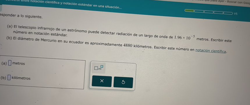 que pas ó ayer - B uscar con Goo 
entre notación cientifica y notación estándar en una situación... 
15 
esponder a lo siguiente. 
(a) El telescopio infrarrojo de un astrónomo puede detectar radiación de un largo de onda de 1.96* 10^(-5) metros. Escribir este 
número en notación estándar. 
(b) El diámetro de Mercurio en su ecuador es aproximadamente 4880 kilómetros. Escribir este número en notación científica. 
(a) □ metros
□ * 10^□
(b) □ kilómetros X