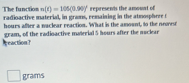 The function n(t)=105(0.90)^t represents the amount of 
radioactive material, in grams, remaining in the atmosphere t
hours after a nuclear reaction. What is the amount, to the negrest
gram, of the radioactive material 5 hours after the nuclear 
reaction?
grams