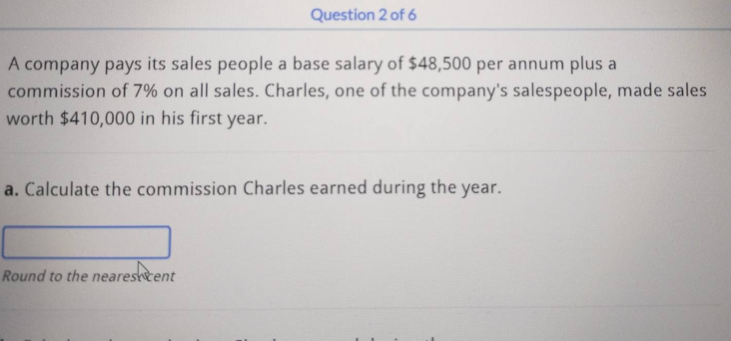 A company pays its sales people a base salary of $48,500 per annum plus a 
commission of 7% on all sales. Charles, one of the company's salespeople, made sales 
worth $410,000 in his first year. 
a. Calculate the commission Charles earned during the year. 
Round to the neares cent