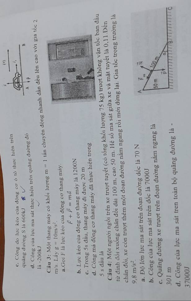 c. Công do lực kéo của động cơ ô tô thực hiện trên
quãng đường S là 600kJ
d. Công của lực ma sát thực hiện trên quãng đường đó 
là - 200kJ
Câu 3: Một thang máy có khối lượng m=1 tần chuyên động nhanh dần đều lên cao vớc 2
m/s. Lấy g=10m/s^2.
a.Gọi F là lực kéo của động cơ thang máy.
vector F+vector P=mvector a
b. Lực kéo của động cơ thang máy là 1200N
c. Trong 5s đầu, thang máy đi được 20 m
d. Công mà động cơ thang máy đã thực hiện trong
5 s đầu là
Câu 4: Một người ngồi trên xe trượt tuyết (có tổng khối lượng 75 kg) trượt không vầu
từ đinh đồi xuống chân đồi dài 100 m, cao 50 m. Hệ số ma sát giữa xe và mặt tuyết là 0, 11.Đến
chân đồi, xe còn trượt thêm một đoạn đường nằm ngang rồi mới dừng lại. Gia tốc trọng trường là
9, 8m/s^2.
a. Độ lớn lực ma sát trên đoạn đường dốc là 70 N
A x vector N
b. Công của lực ma sát trên dốc là 7000J
c. Quãng đường xe trượt trên đoạn đường nằm ngang là 50 m 100 m
P a
301 m C
d. Công của lực ma sát tren toàn bộ quãng đường là -
B
37000J