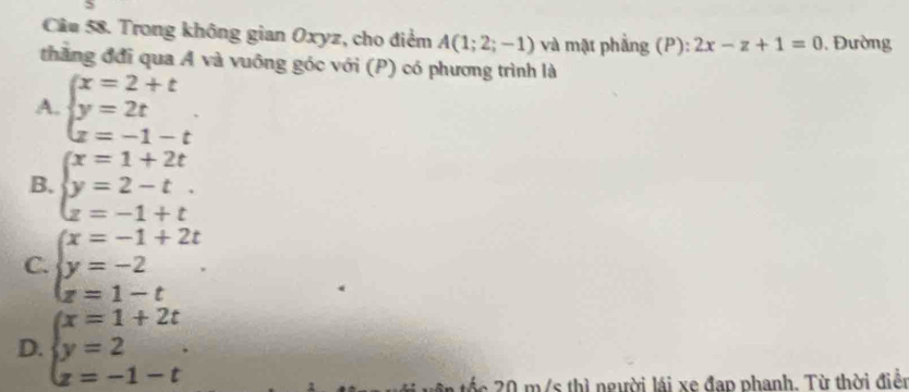 Trong không gian Oxyz, cho điểm A(1;2;-1) và mật phẳng (P): 2x-z+1=0 Đường
thắng đơi qua A và vuông góc với (P) có phương trình là
A. beginarrayl x=2+t y=2t z=-1-tendarray..
B. beginarrayl x=1+2t y=2-t. z=-1+tendarray.
C. beginarrayl x=-1+2t y=-2 z=1-tendarray.
D. beginarrayl x=1+2t y=2 z=-1-tendarray.. 
T c thì người lái xe đạp phanh. Từ thời điền