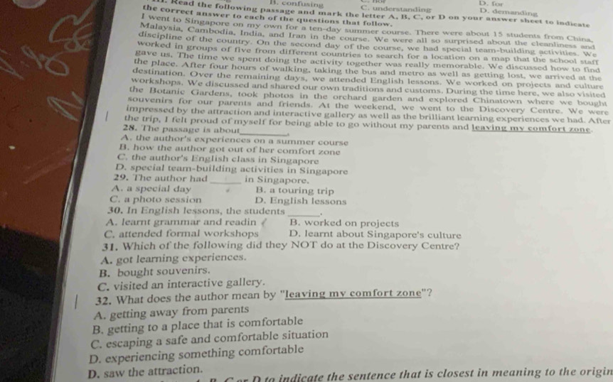 D. for
B. confusing C. understanding D. demanding
. Read the following passage and mark the letter A. B. C, or D on your answer sheet to indicate
the correct answer to each of the questions that follow.
I went to Singapore on my own for a ten-day summer course. There were about 15 students from China
Malaysia, Cambodia, India, and Iran in the course. We were all so surprised about the cleanliness and
discipline of the country. On the second day of the course, we had special team-building activities. We
worked in groups of five from different countries to search for a location on a map that the school staff
gave us. The time we spent doing the activity together was really memorable. We discussed how to find
the place. After four hours of walking, taking the bus and metro as well as getting lost, we arrived at the
destination. Over the remaining days, we attended English lessons. We worked on projects and culture
workshops. We discussed and shared our own traditions and customs. During the time here, we also visited
the Botanic Gardens, took photos in the orchard garden and explored Chinatown where we bought
souvenirs for our parents and friends. At the weekend, we went to the Discovery Centre. We were
impressed by the attraction and interactive gallery as well as the brilliant learning experiences we had. After
the trip, I felt proud of myself for being able to go without my parents and leaving my comfort zone
28. The passage is abou
_
A. the author's experiences on a summer course
B. how the author got out of her comfort zone
C. the author's English class in Singapore
D. special team-building activities in Singapore
29. The author had _in Singapore.
A. a special day B. a touring trip
C. a photo session D. English lessons
_
30. In English lessons, the students .
A. learnt grammar and readin B. worked on projects
C. attended formal workshops D. learnt about Singapore's culture
31. Which of the following did they NOT do at the Discovery Centre?
A. got learning experiences.
B. bought souvenirs.
C. visited an interactive gallery.
32. What does the author mean by "leaving my comfort zone"?
A. getting away from parents
B. getting to a place that is comfortable
C. escaping a safe and comfortable situation
D. experiencing something comfortable
D. saw the attraction.
to indicate the sentence that is closest in meaning to the origin