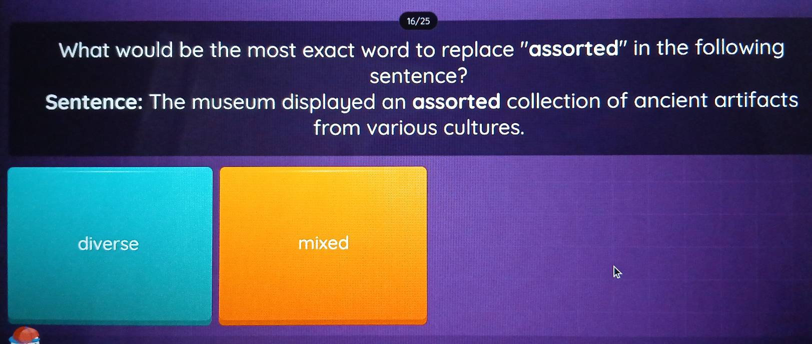 16/25
What would be the most exact word to replace "assorted" in the following
sentence?
Sentence: The museum displayed an assorted collection of ancient artifacts
from various cultures.
diverse mixed