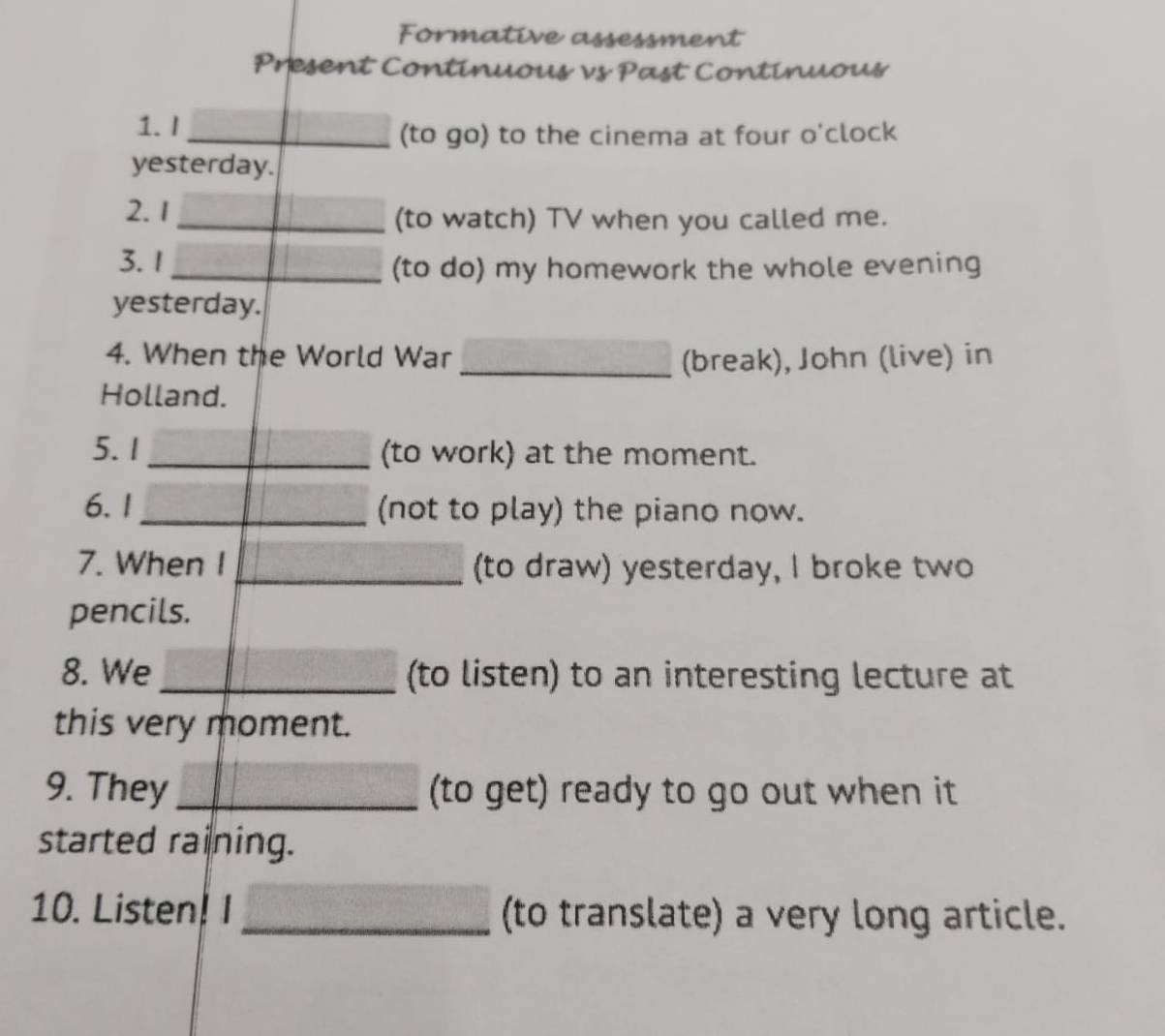 Formative assessment 
Present Continuous vs Past Continuous 
1. I_ 
(to go) to the cinema at four o'clock 
yesterday. 
2.1 
_(to watch) TV when you called me. 
3.1 
_(to do) my homework the whole evening 
yesterday. 
4. When the World War _(break), John (live) in 
Holland. 
5. 1 _(to work) at the moment. 
6.1 _(not to play) the piano now. 
7. When I _(to draw) yesterday, I broke two 
pencils. 
8. We _(to listen) to an interesting lecture at 
this very moment. 
9. They _(to get) ready to go out when it 
started raining. 
10. Listen! I _(to translate) a very long article.