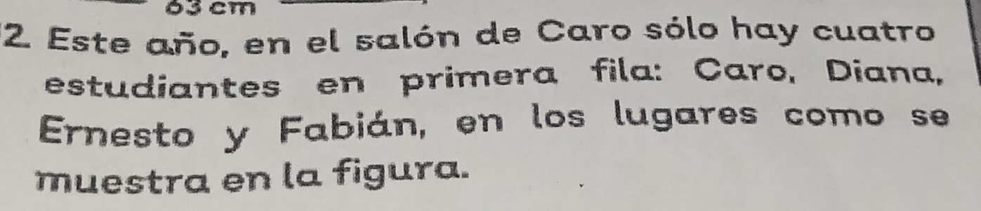 63 cm
12 Este año, en el salón de Caro sólo hay cuatro 
estudiantes en primera fila: Caro, Diana, 
Ernesto y Fabián, en los lugares como se 
muestra en la figura.