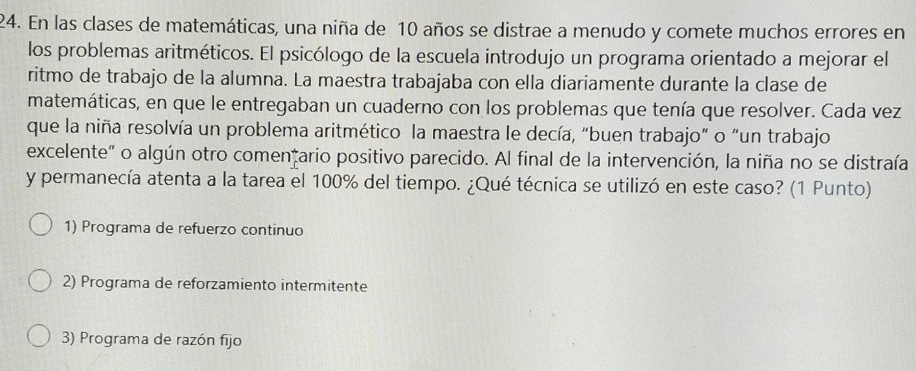 En las clases de matemáticas, una niña de 10 años se distrae a menudo y comete muchos errores en
los problemas aritméticos. El psicólogo de la escuela introdujo un programa orientado a mejorar el
ritmo de trabajo de la alumna. La maestra trabajaba con ella diariamente durante la clase de
matemáticas, en que le entregaban un cuaderno con los problemas que tenía que resolver. Cada vez
que la niña resolvía un problema aritmético la maestra le decía, "buen trabajo” o “un trabajo
excelente" o algún otro comentario positivo parecido. Al final de la intervención, la niña no se distraía
y permanecía atenta a la tarea el 100% del tiempo. ¿Qué técnica se utilizó en este caso? (1 Punto)
1) Programa de refuerzo continuo
2) Programa de reforzamiento intermitente
3) Programa de razón fijo