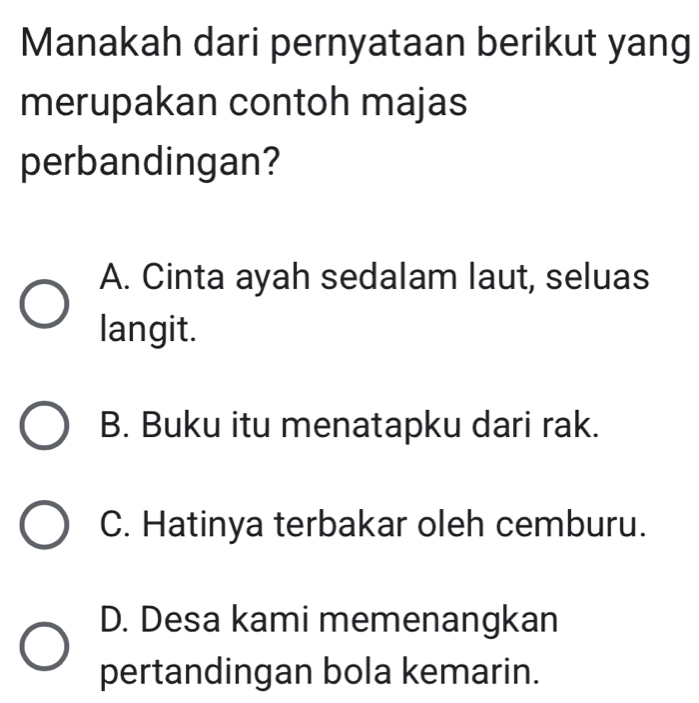 Manakah dari pernyataan berikut yang
merupakan contoh majas
perbandingan?
A. Cinta ayah sedalam laut, seluas
langit.
B. Buku itu menatapku dari rak.
C. Hatinya terbakar oleh cemburu.
D. Desa kami memenangkan
pertandingan bola kemarin.