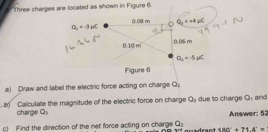 Three charges are located as shown in Figure 6.
0.08 m Q_2=+4mu C
Q_1=-3mu C
0.10 m 0.06 m
Q_3=-5mu C
Figure 6 
a) Draw and label the electric force acting on charge Q_2
b) Calculate the magnitude of the electric force on charge Q_2 due to charge Q_1 and 
charge Q_3. Answer: 52 
c) Find the direction of the net force acting on charge Q_2.
3rd quadrant 180°+71.4°=