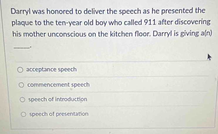 Darryl was honored to deliver the speech as he presented the
plaque to the ten-year old boy who called 911 after discovering
his mother unconscious on the kitchen floor. Darryl is giving a(n)
_.
acceptance speech
commencement speech
speech of introduction
speech of presentation