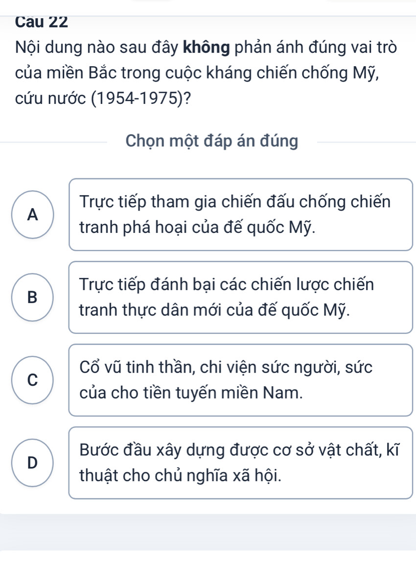 Cau 22
Nội dung nào sau đây không phản ánh đúng vai trò
của miền Bắc trong cuộc kháng chiến chống Mỹ,
cứu nước (1954-1975)?
Chọn một đáp án đúng
Trực tiếp tham gia chiến đấu chống chiến
A
tranh phá hoại của đế quốc Mỹ.
Trực tiếp đánh bại các chiến lược chiến
B
tranh thực dân mới của đế quốc Mỹ.
Cổ vũ tinh thần, chi viện sức người, sức
C
của cho tiền tuyến miền Nam.
Bước đầu xây dựng được cơ sở vật chất, kĩ
D
thuật cho chủ nghĩa xã hội.