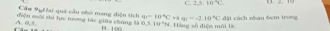 C. 2,5.10^(-9)C. D. 10
Cầu 9% Hai quả cầu nhỏ mang diện tích q_1=10^(-8)C yà q_2=-2.10^(-8)C
điện môi thi lực tương tác giữa chúng là
A. 0,5. 0.5.10^(-5)N đặt cách nhau 6cm trong
B. 100. . Hằng số điện môi là: