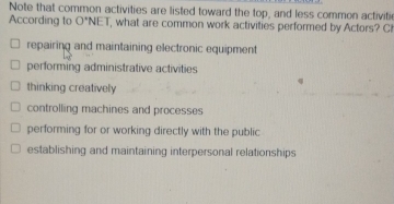 Note that common activities are listed toward the top, and less common activiti
According to O'NE , what are common work activities performed by Actors? C
repairing and maintaining electronic equipment
performing administrative activities
thinking creatively
controlling machines and processes
performing for or working directly with the public
establishing and maintaining interpersonal relationships