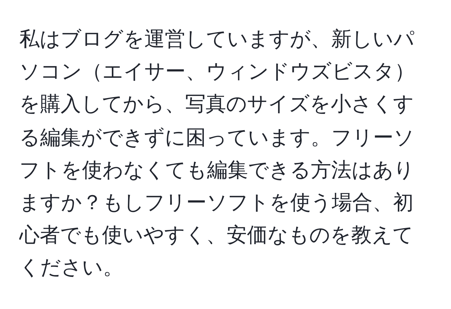 私はブログを運営していますが、新しいパソコンエイサー、ウィンドウズビスタを購入してから、写真のサイズを小さくする編集ができずに困っています。フリーソフトを使わなくても編集できる方法はありますか？もしフリーソフトを使う場合、初心者でも使いやすく、安価なものを教えてください。